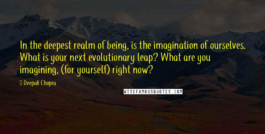 Deepak Chopra Quotes: In the deepest realm of being, is the imagination of ourselves. What is your next evolutionary leap? What are you imagining, (for yourself) right now?