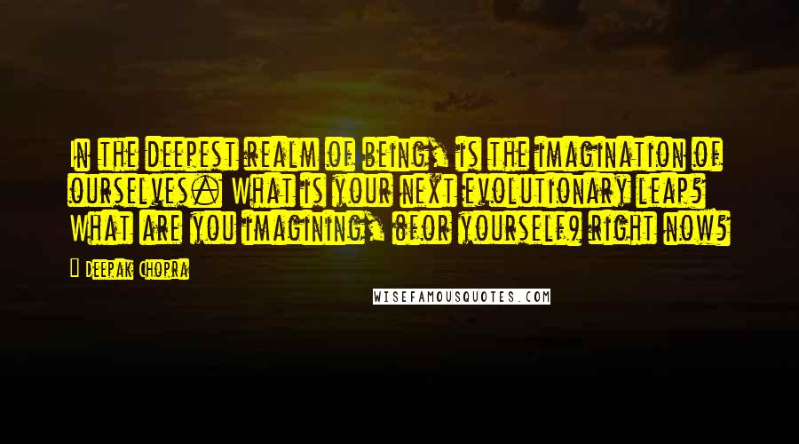 Deepak Chopra Quotes: In the deepest realm of being, is the imagination of ourselves. What is your next evolutionary leap? What are you imagining, (for yourself) right now?