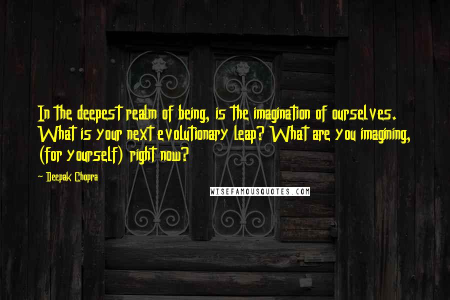 Deepak Chopra Quotes: In the deepest realm of being, is the imagination of ourselves. What is your next evolutionary leap? What are you imagining, (for yourself) right now?