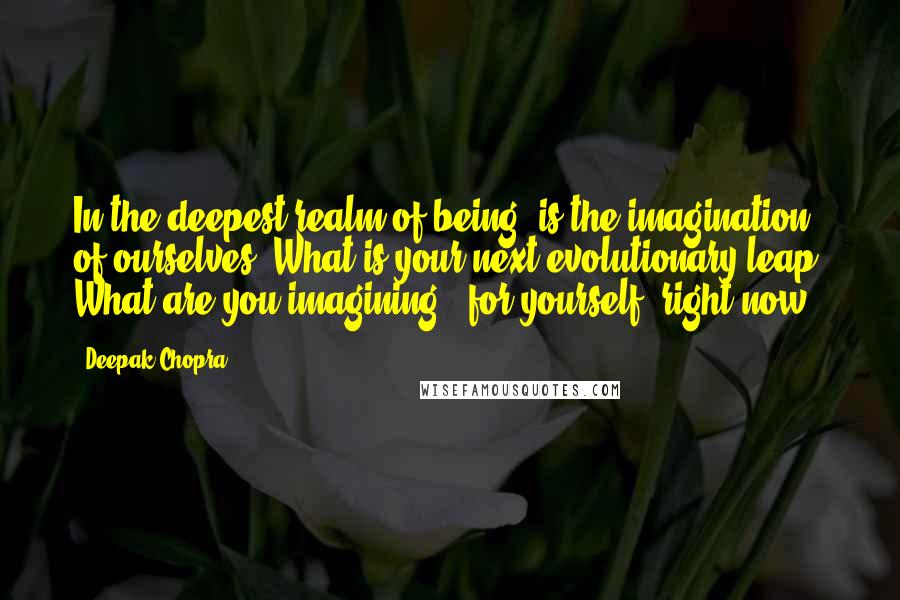 Deepak Chopra Quotes: In the deepest realm of being, is the imagination of ourselves. What is your next evolutionary leap? What are you imagining, (for yourself) right now?