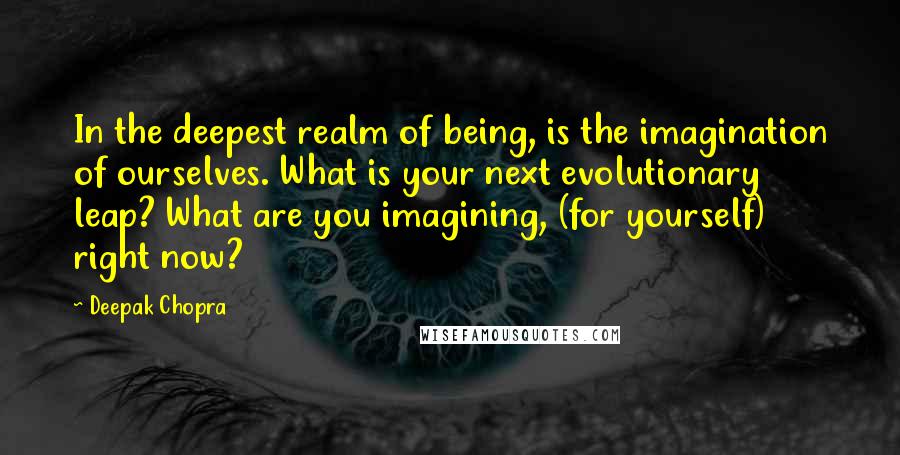 Deepak Chopra Quotes: In the deepest realm of being, is the imagination of ourselves. What is your next evolutionary leap? What are you imagining, (for yourself) right now?