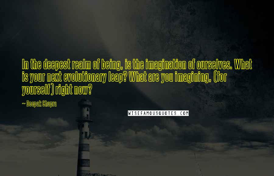 Deepak Chopra Quotes: In the deepest realm of being, is the imagination of ourselves. What is your next evolutionary leap? What are you imagining, (for yourself) right now?