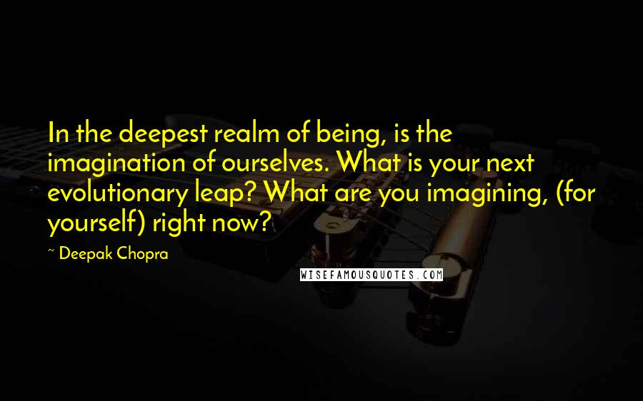 Deepak Chopra Quotes: In the deepest realm of being, is the imagination of ourselves. What is your next evolutionary leap? What are you imagining, (for yourself) right now?