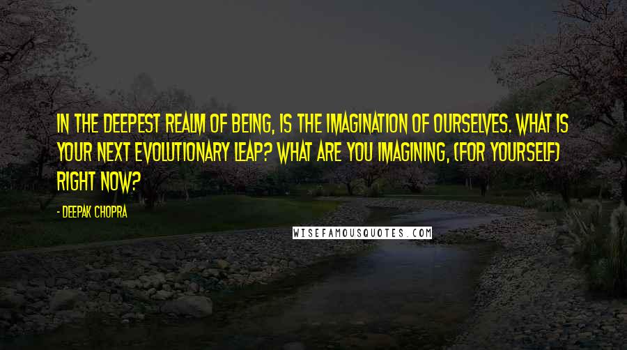 Deepak Chopra Quotes: In the deepest realm of being, is the imagination of ourselves. What is your next evolutionary leap? What are you imagining, (for yourself) right now?