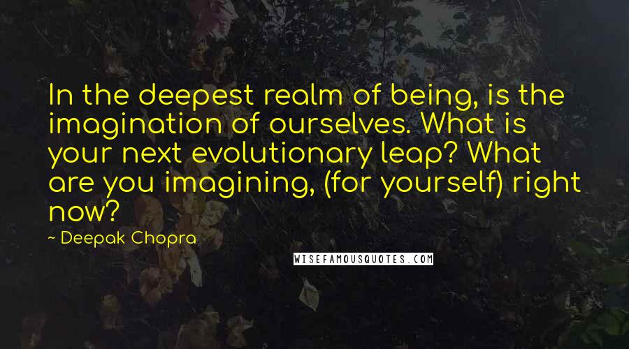 Deepak Chopra Quotes: In the deepest realm of being, is the imagination of ourselves. What is your next evolutionary leap? What are you imagining, (for yourself) right now?