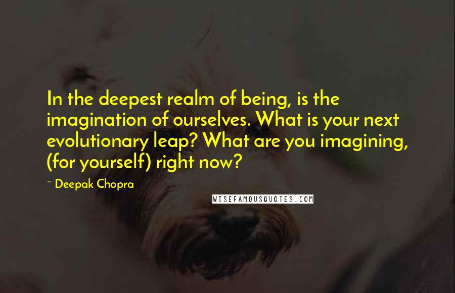 Deepak Chopra Quotes: In the deepest realm of being, is the imagination of ourselves. What is your next evolutionary leap? What are you imagining, (for yourself) right now?