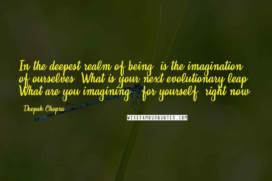 Deepak Chopra Quotes: In the deepest realm of being, is the imagination of ourselves. What is your next evolutionary leap? What are you imagining, (for yourself) right now?