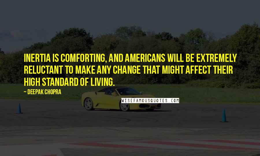 Deepak Chopra Quotes: Inertia is comforting, and Americans will be extremely reluctant to make any change that might affect their high standard of living.