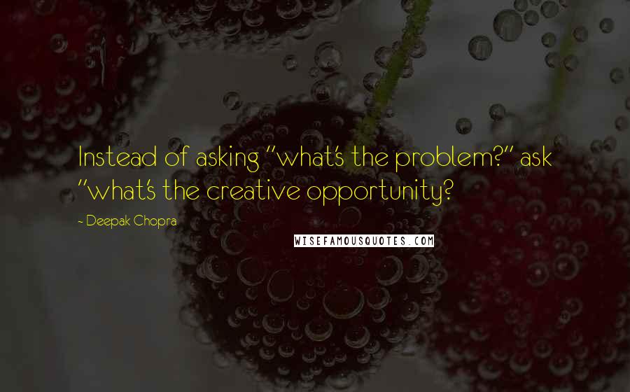 Deepak Chopra Quotes: Instead of asking "what's the problem?" ask "what's the creative opportunity?