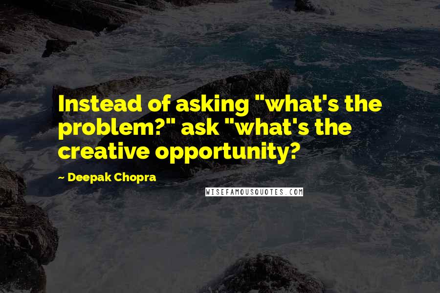 Deepak Chopra Quotes: Instead of asking "what's the problem?" ask "what's the creative opportunity?