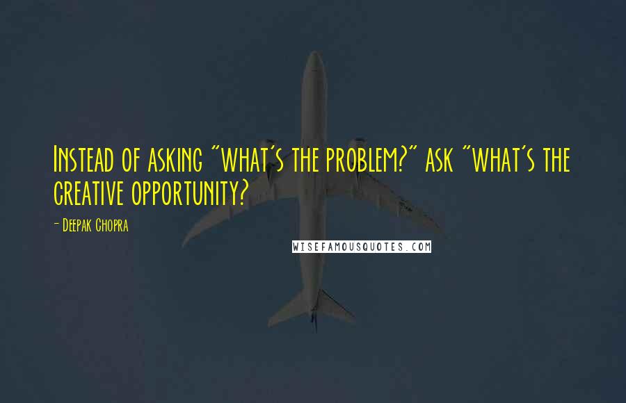 Deepak Chopra Quotes: Instead of asking "what's the problem?" ask "what's the creative opportunity?