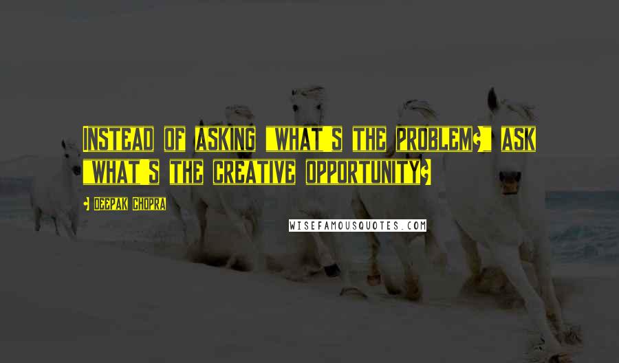 Deepak Chopra Quotes: Instead of asking "what's the problem?" ask "what's the creative opportunity?