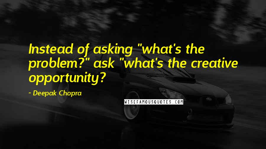 Deepak Chopra Quotes: Instead of asking "what's the problem?" ask "what's the creative opportunity?