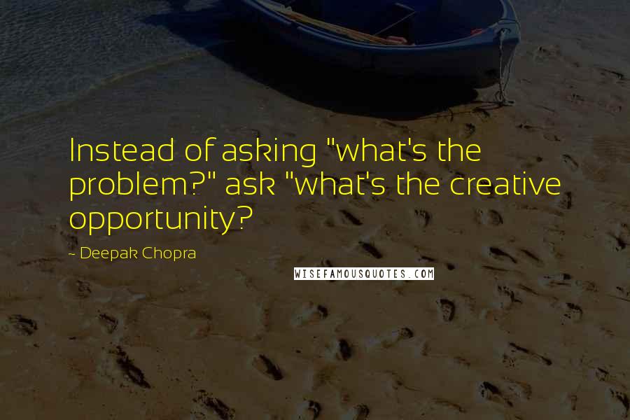 Deepak Chopra Quotes: Instead of asking "what's the problem?" ask "what's the creative opportunity?