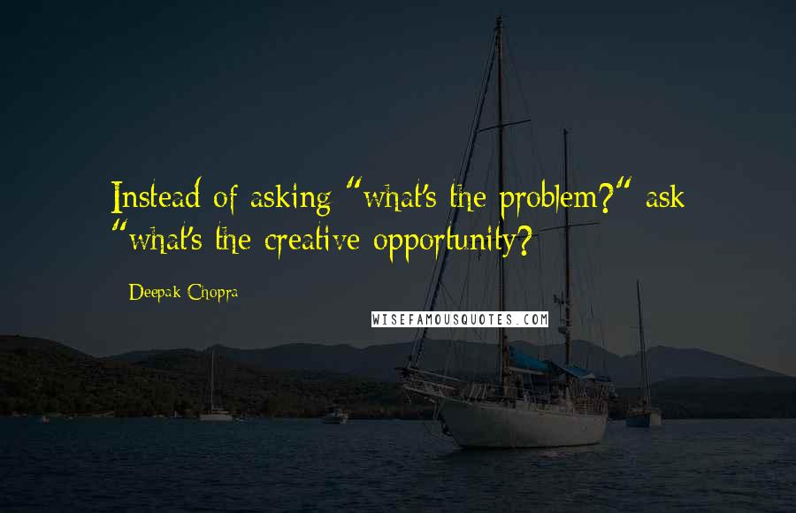 Deepak Chopra Quotes: Instead of asking "what's the problem?" ask "what's the creative opportunity?