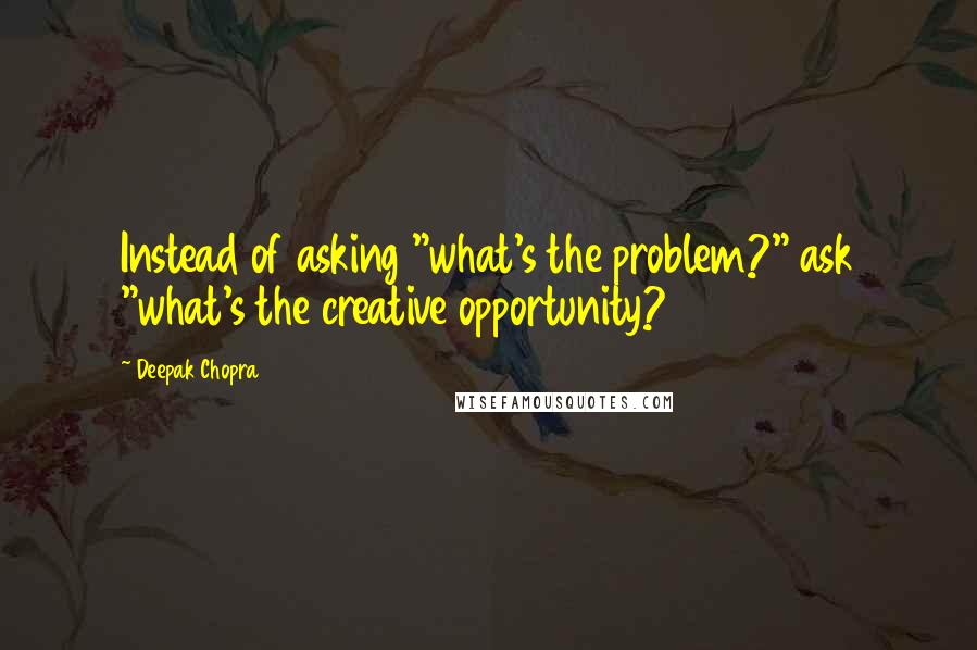 Deepak Chopra Quotes: Instead of asking "what's the problem?" ask "what's the creative opportunity?