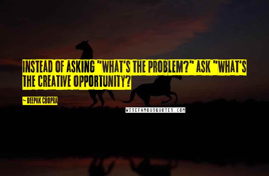 Deepak Chopra Quotes: Instead of asking "what's the problem?" ask "what's the creative opportunity?