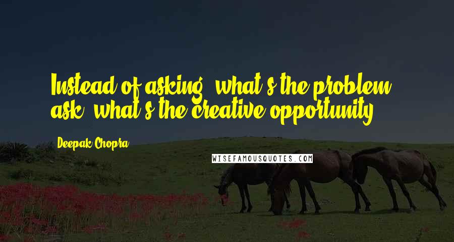 Deepak Chopra Quotes: Instead of asking "what's the problem?" ask "what's the creative opportunity?