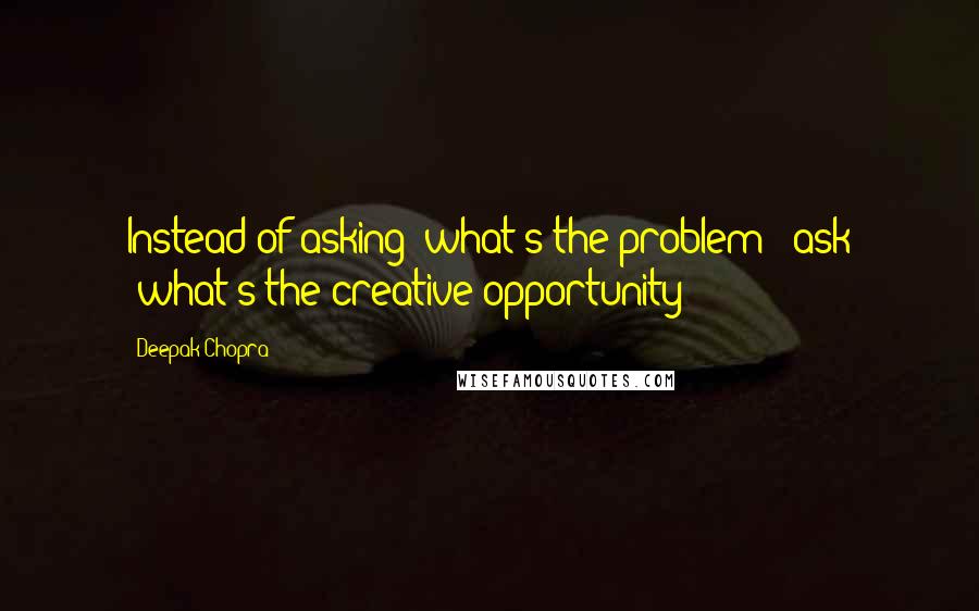 Deepak Chopra Quotes: Instead of asking "what's the problem?" ask "what's the creative opportunity?