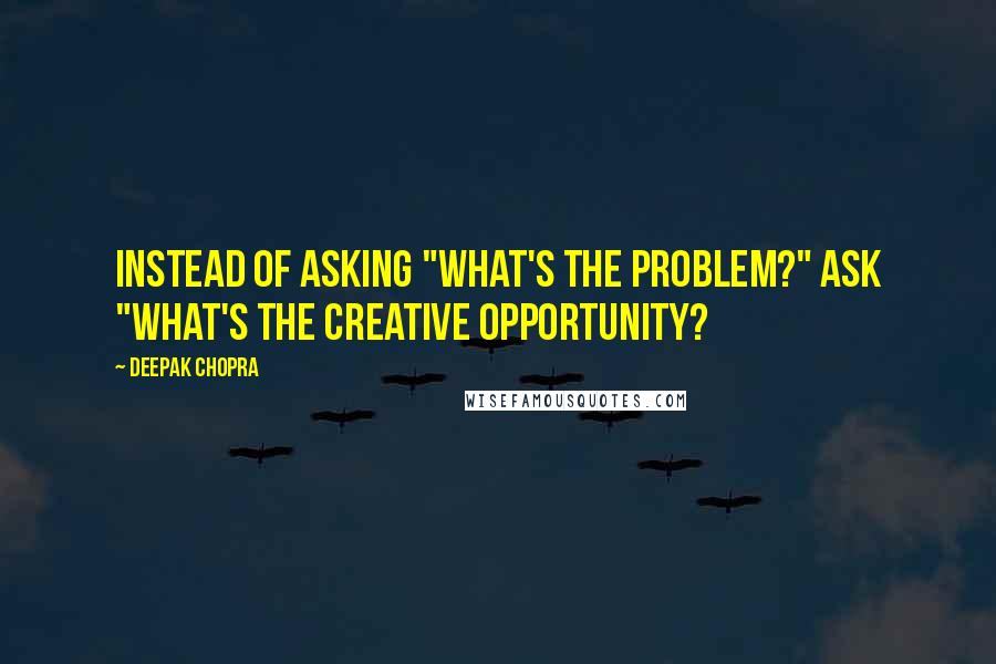 Deepak Chopra Quotes: Instead of asking "what's the problem?" ask "what's the creative opportunity?