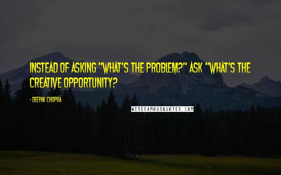 Deepak Chopra Quotes: Instead of asking "what's the problem?" ask "what's the creative opportunity?