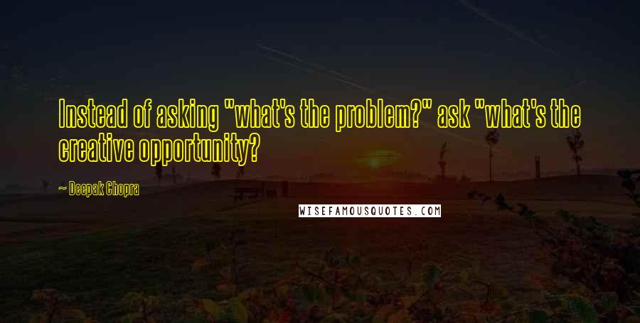 Deepak Chopra Quotes: Instead of asking "what's the problem?" ask "what's the creative opportunity?