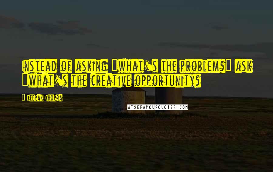 Deepak Chopra Quotes: Instead of asking "what's the problem?" ask "what's the creative opportunity?