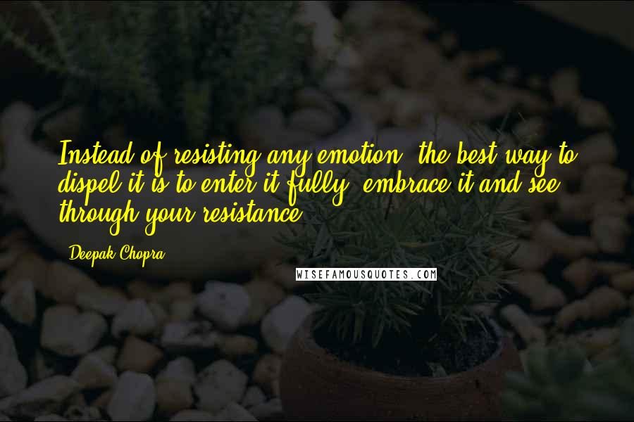 Deepak Chopra Quotes: Instead of resisting any emotion, the best way to dispel it is to enter it fully, embrace it and see through your resistance.