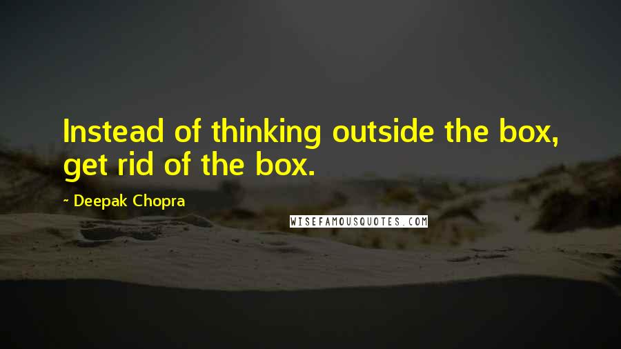 Deepak Chopra Quotes: Instead of thinking outside the box, get rid of the box.