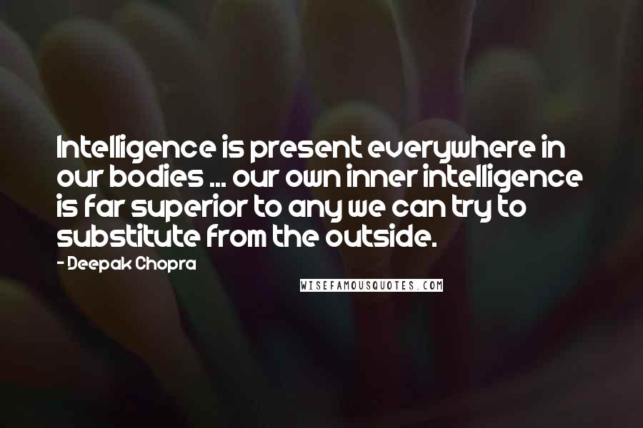 Deepak Chopra Quotes: Intelligence is present everywhere in our bodies ... our own inner intelligence is far superior to any we can try to substitute from the outside.