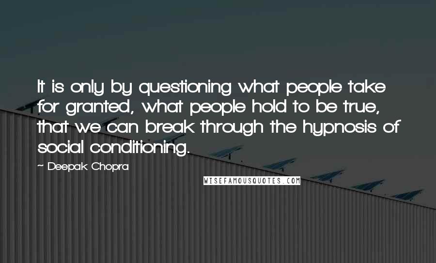 Deepak Chopra Quotes: It is only by questioning what people take for granted, what people hold to be true, that we can break through the hypnosis of social conditioning.