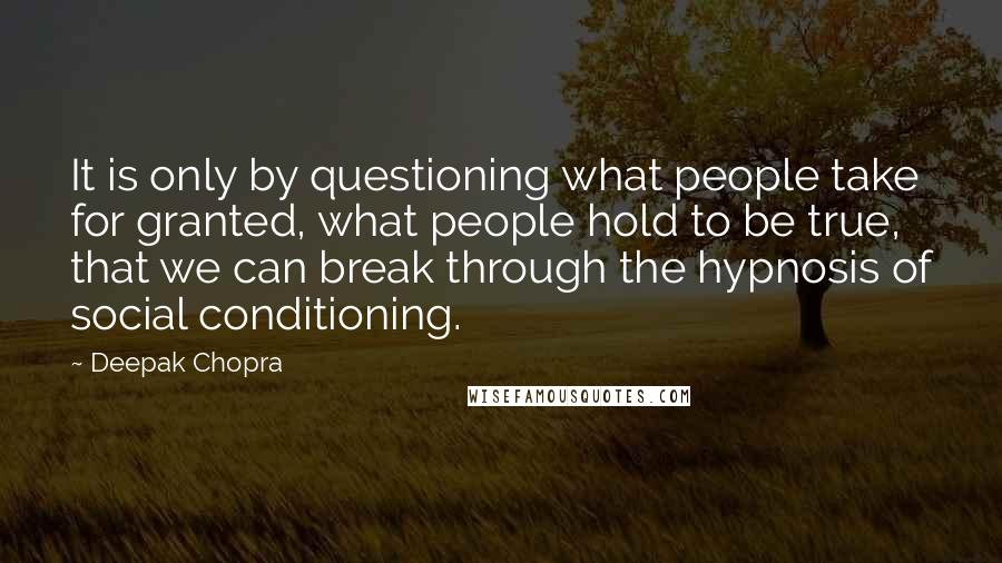 Deepak Chopra Quotes: It is only by questioning what people take for granted, what people hold to be true, that we can break through the hypnosis of social conditioning.