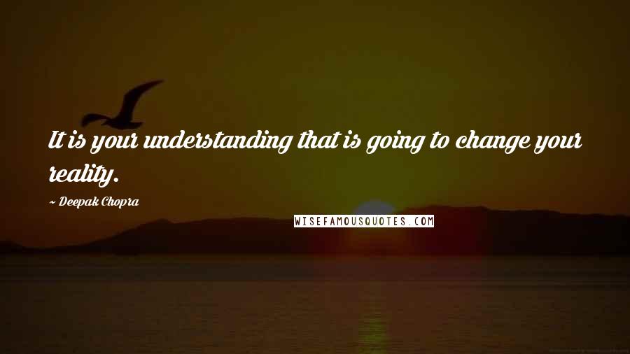 Deepak Chopra Quotes: It is your understanding that is going to change your reality.