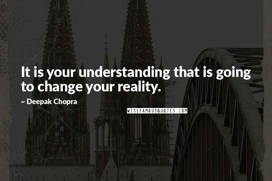 Deepak Chopra Quotes: It is your understanding that is going to change your reality.