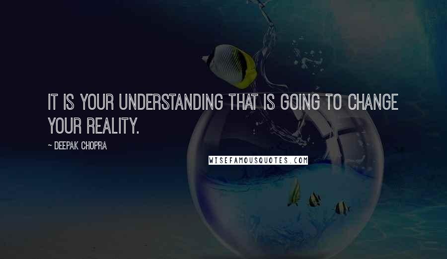 Deepak Chopra Quotes: It is your understanding that is going to change your reality.