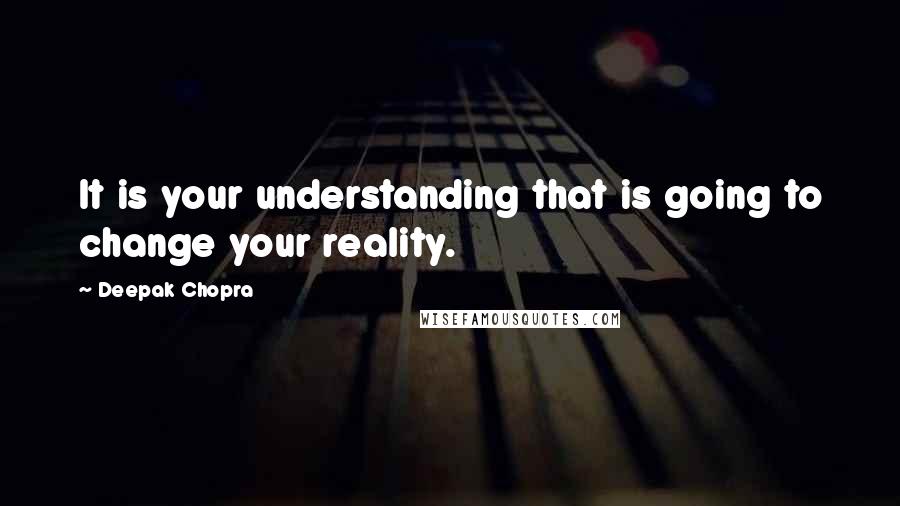 Deepak Chopra Quotes: It is your understanding that is going to change your reality.