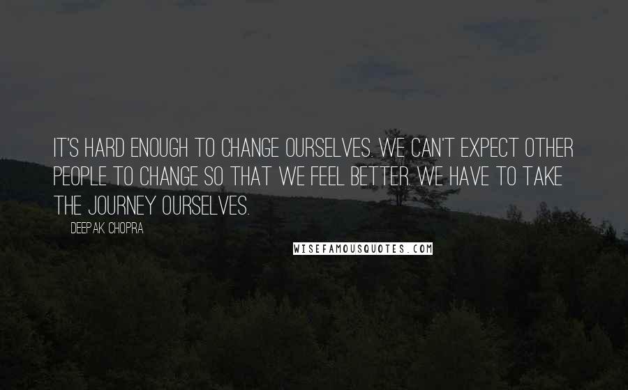 Deepak Chopra Quotes: It's hard enough to change ourselves. We can't expect other people to change so that we feel better. We have to take the journey ourselves.