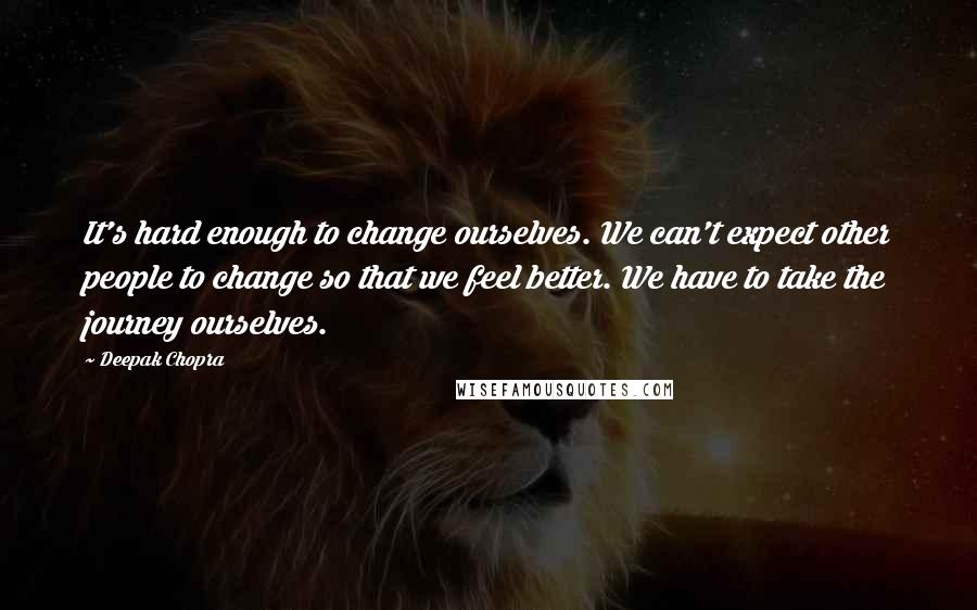 Deepak Chopra Quotes: It's hard enough to change ourselves. We can't expect other people to change so that we feel better. We have to take the journey ourselves.
