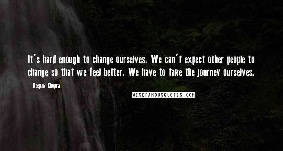 Deepak Chopra Quotes: It's hard enough to change ourselves. We can't expect other people to change so that we feel better. We have to take the journey ourselves.