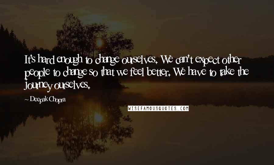 Deepak Chopra Quotes: It's hard enough to change ourselves. We can't expect other people to change so that we feel better. We have to take the journey ourselves.