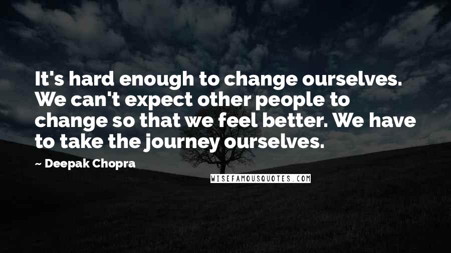 Deepak Chopra Quotes: It's hard enough to change ourselves. We can't expect other people to change so that we feel better. We have to take the journey ourselves.