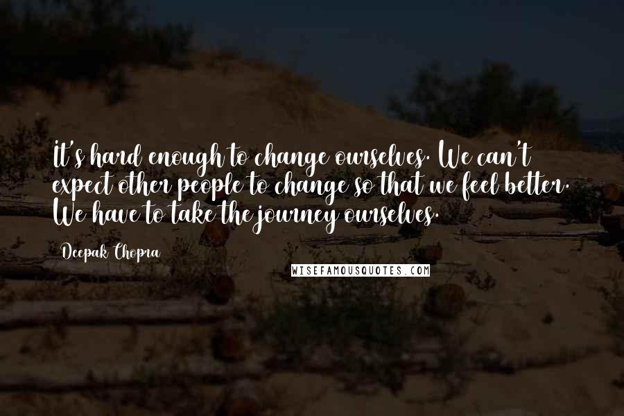 Deepak Chopra Quotes: It's hard enough to change ourselves. We can't expect other people to change so that we feel better. We have to take the journey ourselves.