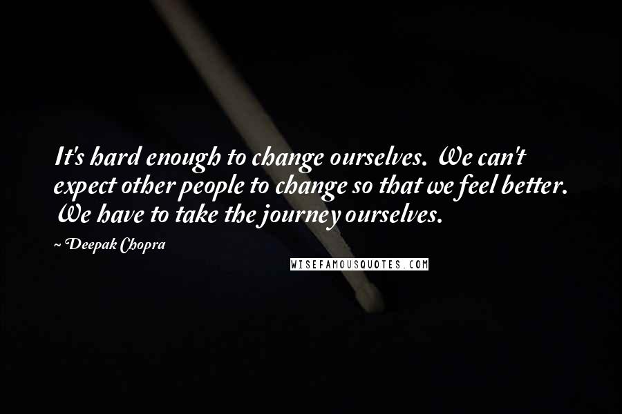 Deepak Chopra Quotes: It's hard enough to change ourselves. We can't expect other people to change so that we feel better. We have to take the journey ourselves.