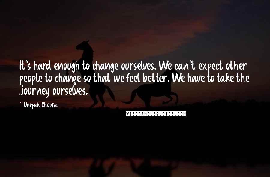 Deepak Chopra Quotes: It's hard enough to change ourselves. We can't expect other people to change so that we feel better. We have to take the journey ourselves.