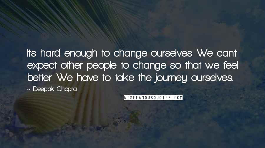 Deepak Chopra Quotes: It's hard enough to change ourselves. We can't expect other people to change so that we feel better. We have to take the journey ourselves.