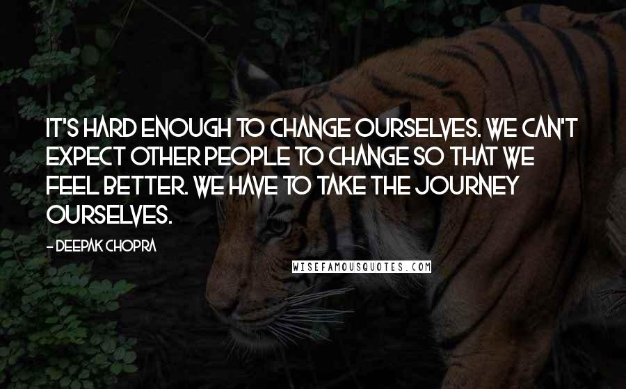 Deepak Chopra Quotes: It's hard enough to change ourselves. We can't expect other people to change so that we feel better. We have to take the journey ourselves.