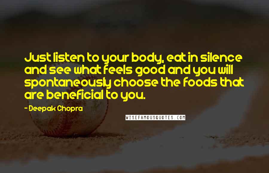 Deepak Chopra Quotes: Just listen to your body, eat in silence and see what feels good and you will spontaneously choose the foods that are beneficial to you.