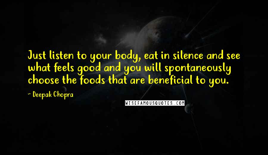 Deepak Chopra Quotes: Just listen to your body, eat in silence and see what feels good and you will spontaneously choose the foods that are beneficial to you.