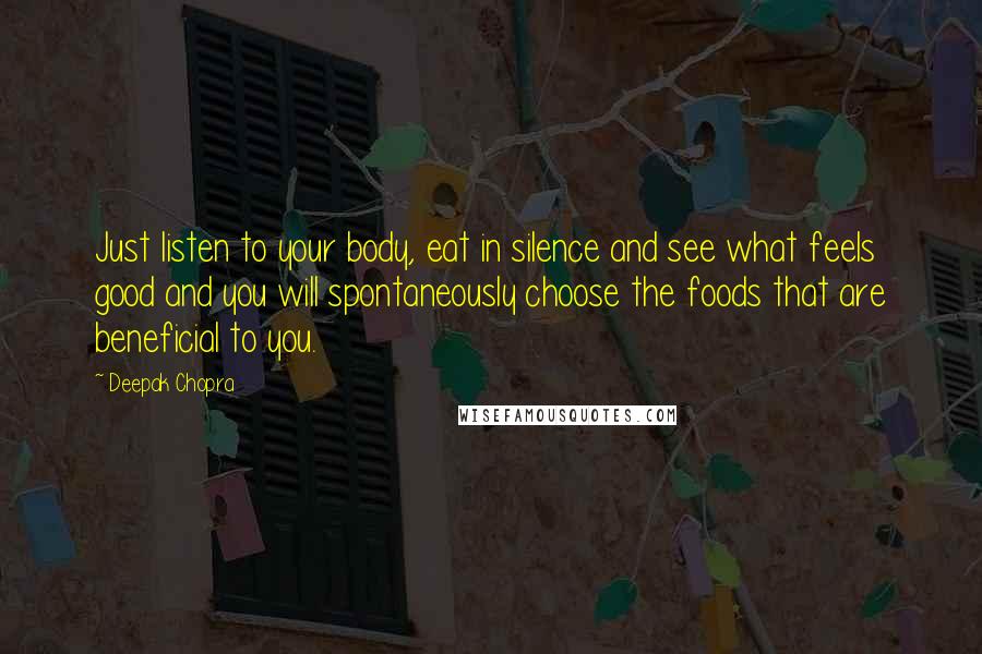 Deepak Chopra Quotes: Just listen to your body, eat in silence and see what feels good and you will spontaneously choose the foods that are beneficial to you.