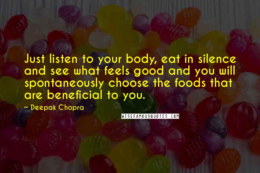 Deepak Chopra Quotes: Just listen to your body, eat in silence and see what feels good and you will spontaneously choose the foods that are beneficial to you.